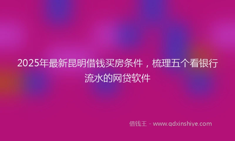 2025年最新昆明借钱买房条件，梳理五个看银行流水的网贷软件