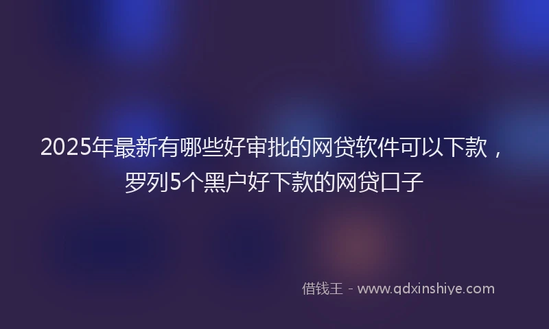 2025年最新有哪些好审批的网贷软件可以下款，罗列5个黑户好下款的网贷口子