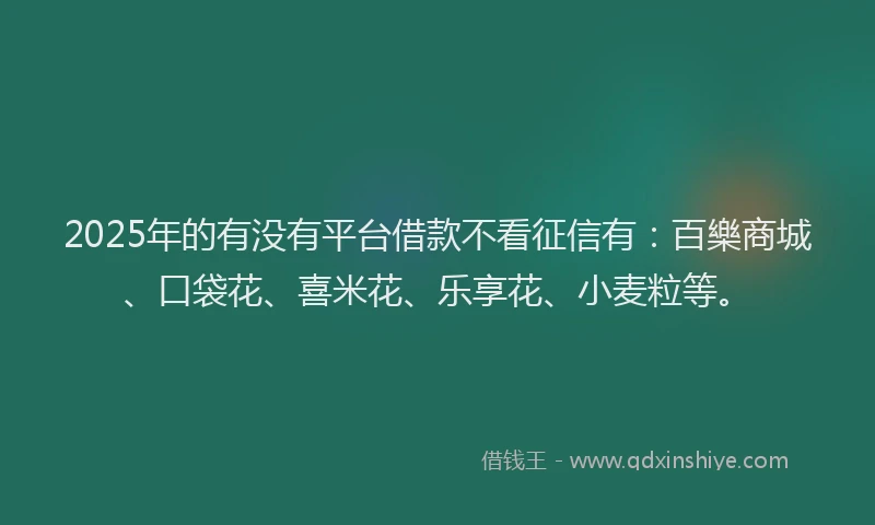 2025年的有没有平台借款不看征信有：百樂商城、口袋花、喜米花、乐享花、小麦粒等。