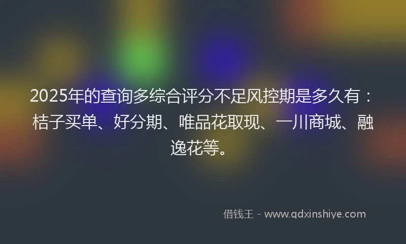 2025年的查询多综合评分不足风控期是多久有：桔子买单、好分期、唯品花取现、一川商城、融逸花等。