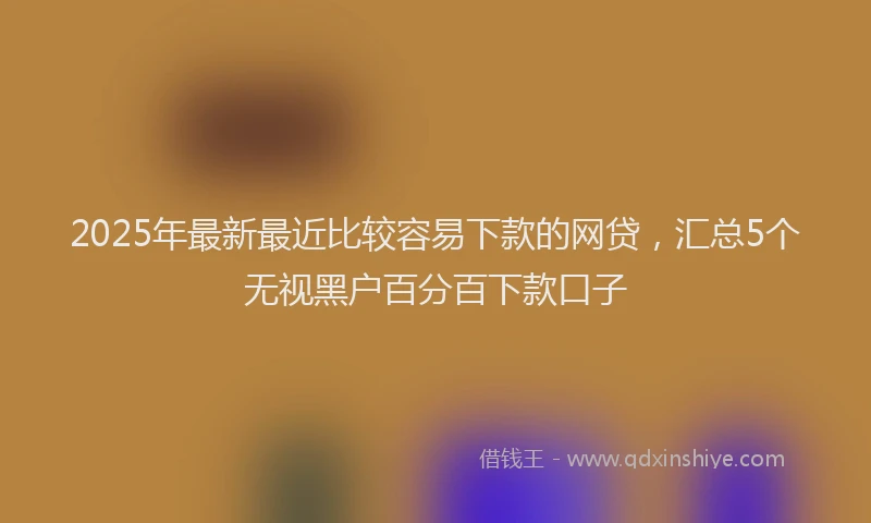 2025年最新最近比较容易下款的网贷，汇总5个无视黑户百分百下款口子