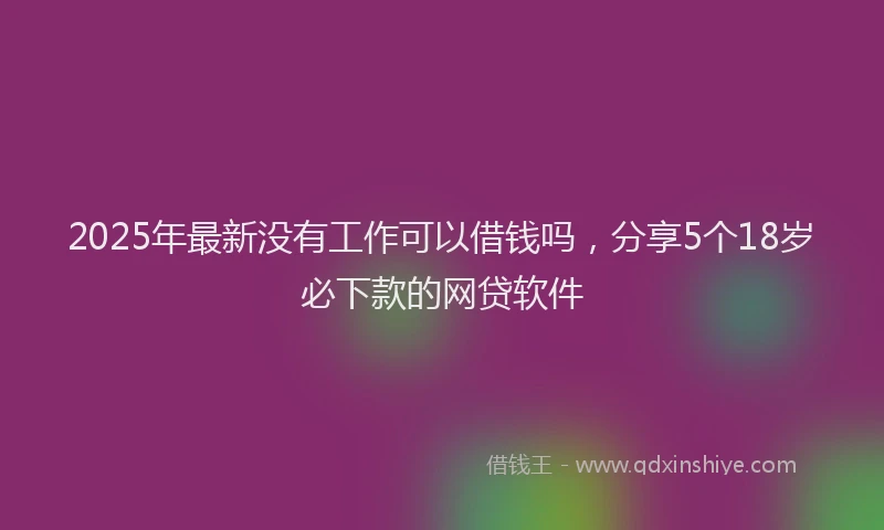 2025年最新没有工作可以借钱吗，分享5个18岁必下款的网贷软件