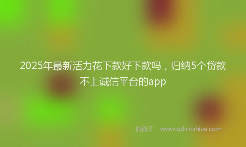 2025年最新活力花下款好下款吗，归纳5个贷款不上诚信平台的app