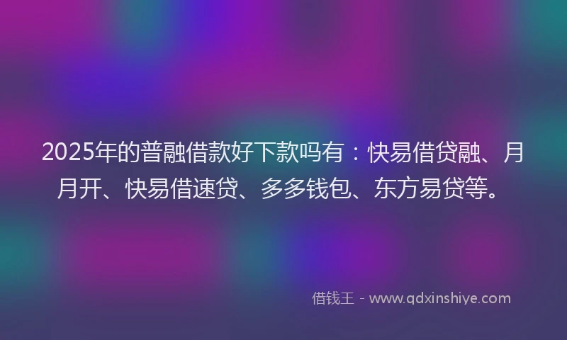 2025年的普融借款好下款吗有：快易借贷融、月月开、快易借速贷、多多钱包、东方易贷等。