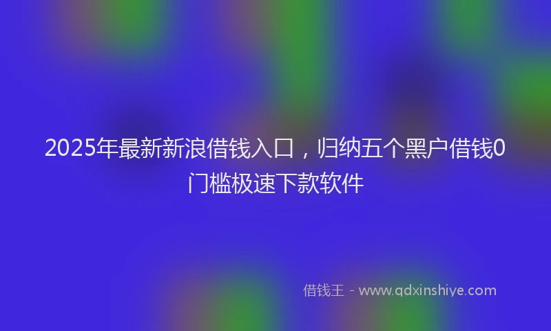 2025年最新新浪借钱入口，归纳五个黑户借钱0门槛极速下款软件