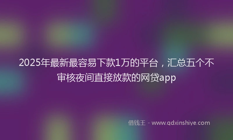 2025年最新最容易下款1万的平台，汇总五个不审核夜间直接放款的网贷app