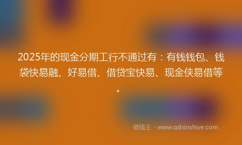 2025年的现金分期工行不通过有：有钱钱包、钱袋快易融、好易借、借贷宝快易、现金侠易借等。