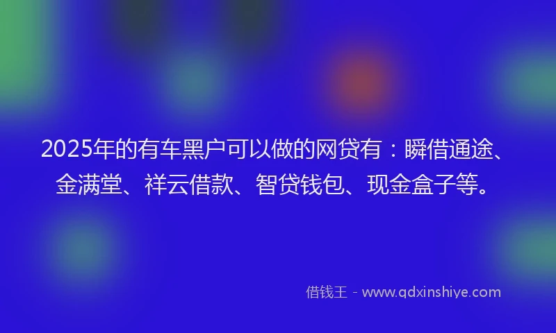 2025年的有车黑户可以做的网贷有：瞬借通途、金满堂、祥云借款、智贷钱包、现金盒子等。