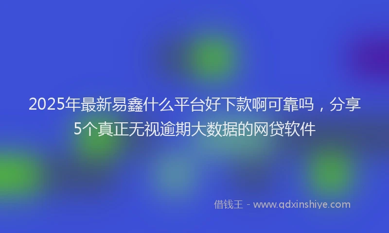 2025年最新易鑫什么平台好下款啊可靠吗，分享5个真正无视逾期大数据的网贷软件
