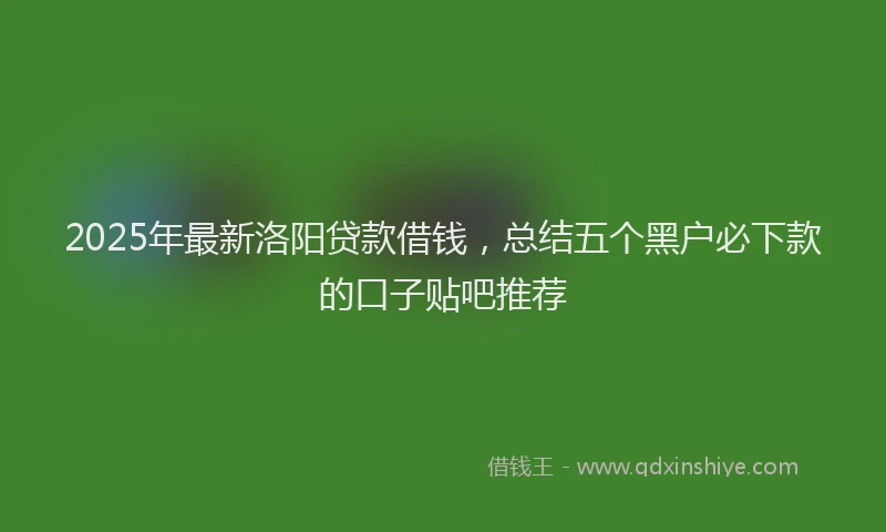 2025年最新洛阳贷款借钱，总结五个黑户必下款的口子贴吧推荐