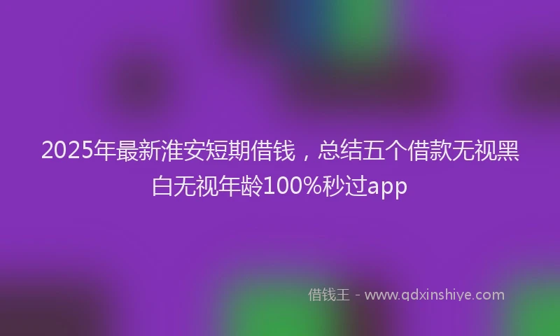 2025年最新淮安短期借钱，总结五个借款无视黑白无视年龄100%秒过app