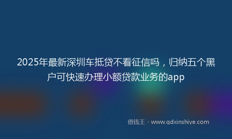 2025年最新深圳车抵贷不看征信吗，归纳五个黑户可快速办理小额贷款业务的app