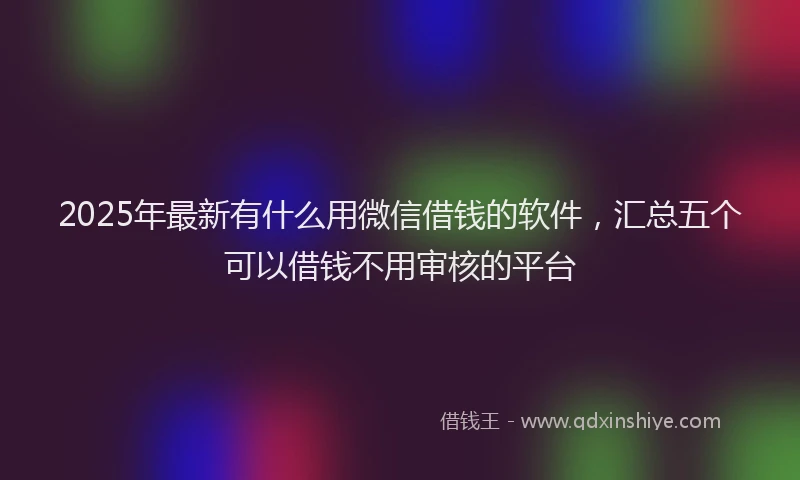 2025年最新有什么用微信借钱的软件，汇总五个可以借钱不用审核的平台