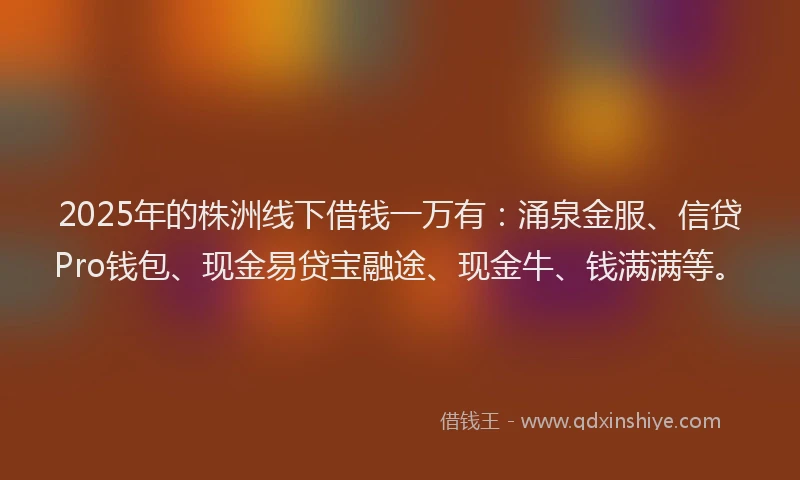 2025年的株洲线下借钱一万有：涌泉金服、信贷Pro钱包、现金易贷宝融途、现金牛、钱满满等。
