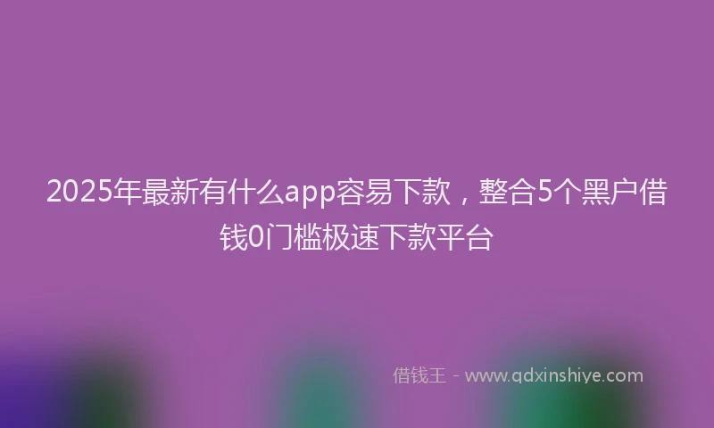 2025年最新有什么app容易下款，整合5个黑户借钱0门槛极速下款平台