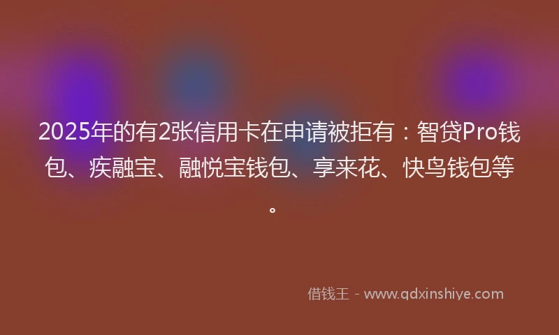 2025年的有2张信用卡在申请被拒有：智贷Pro钱包、疾融宝、融悦宝钱包、享来花、快鸟钱包等。