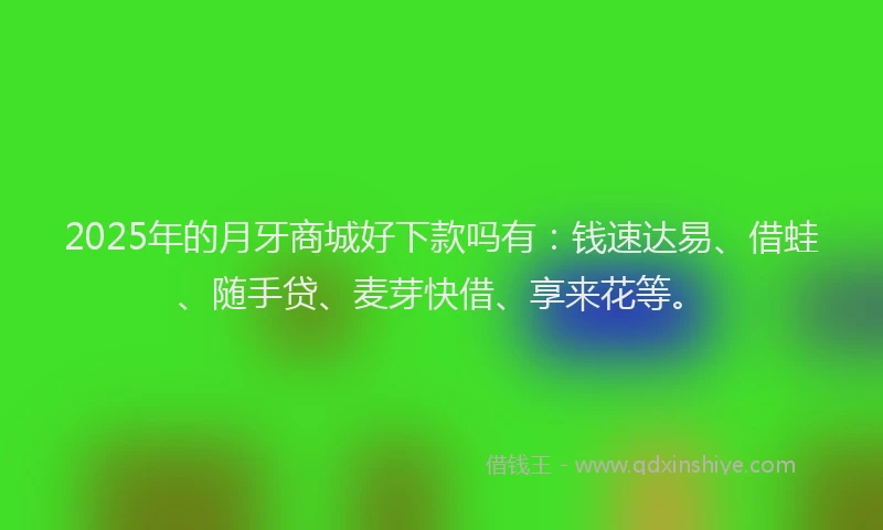2025年的月牙商城好下款吗有：钱速达易、借蛙、随手贷、麦芽快借、享来花等。