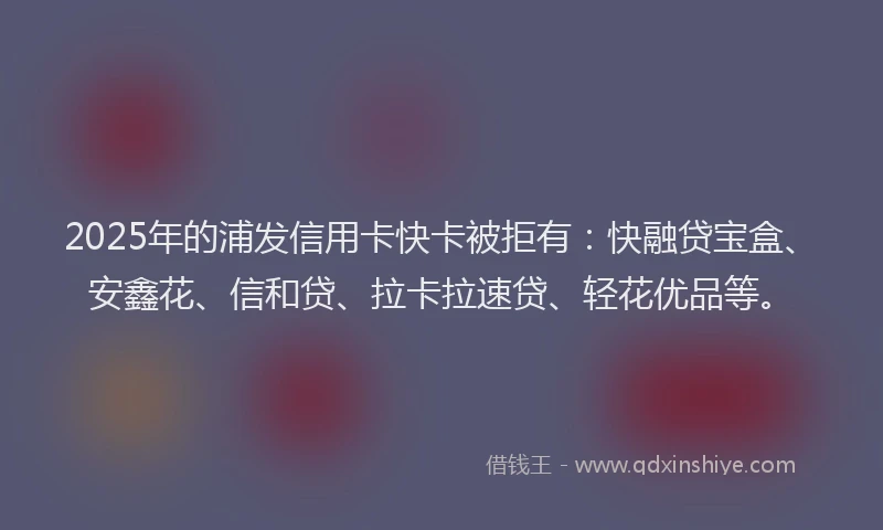 2025年的浦发信用卡快卡被拒有：快融贷宝盒、安鑫花、信和贷、拉卡拉速贷、轻花优品等。
