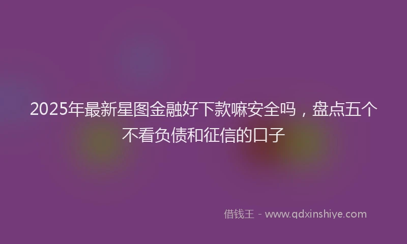 2025年最新星图金融好下款嘛安全吗，盘点五个不看负债和征信的口子