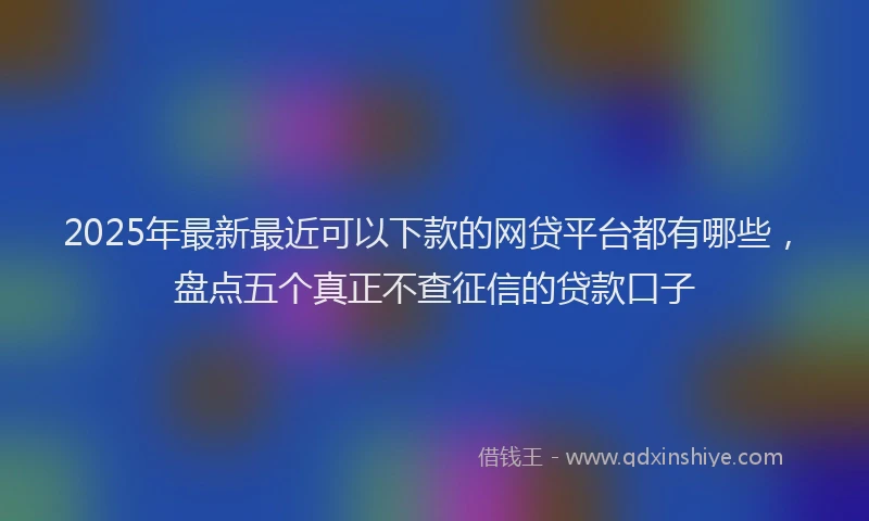 2025年最新最近可以下款的网贷平台都有哪些，盘点五个真正不查征信的贷款口子