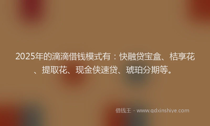 2025年的滴滴借钱模式有：快融贷宝盒、桔享花、提取花、现金侠速贷、琥珀分期等。