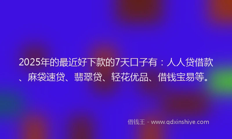 2025年的最近好下款的7天口子有：人人贷借款、麻袋速贷、翡翠贷、轻花优品、借钱宝易等。