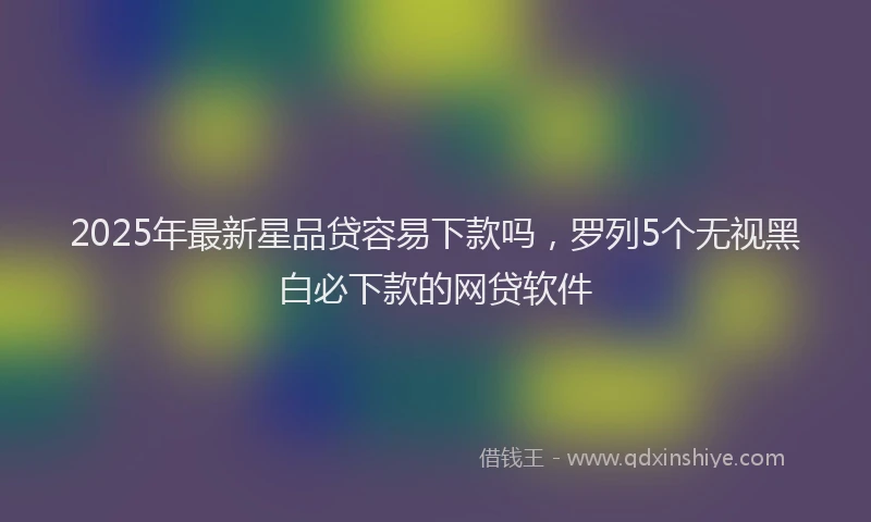 2025年最新星品贷容易下款吗，罗列5个无视黑白必下款的网贷软件