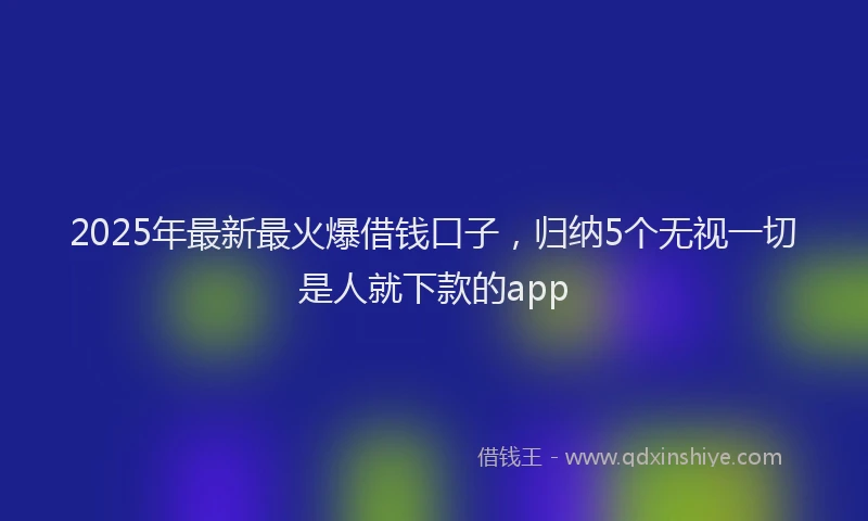 2025年最新最火爆借钱口子，归纳5个无视一切是人就下款的app