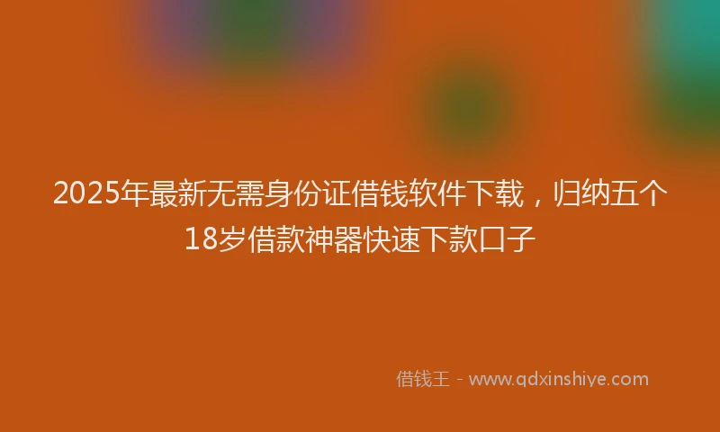 2025年最新无需身份证借钱软件下载，归纳五个18岁借款神器快速下款口子