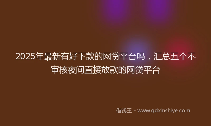 2025年最新有好下款的网贷平台吗，汇总五个不审核夜间直接放款的网贷平台