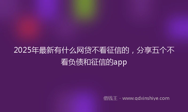 2025年最新有什么网贷不看征信的，分享五个不看负债和征信的app