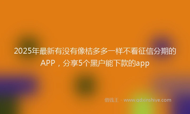 2025年最新有没有像桔多多一样不看征信分期的APP，分享5个黑户能下款的app