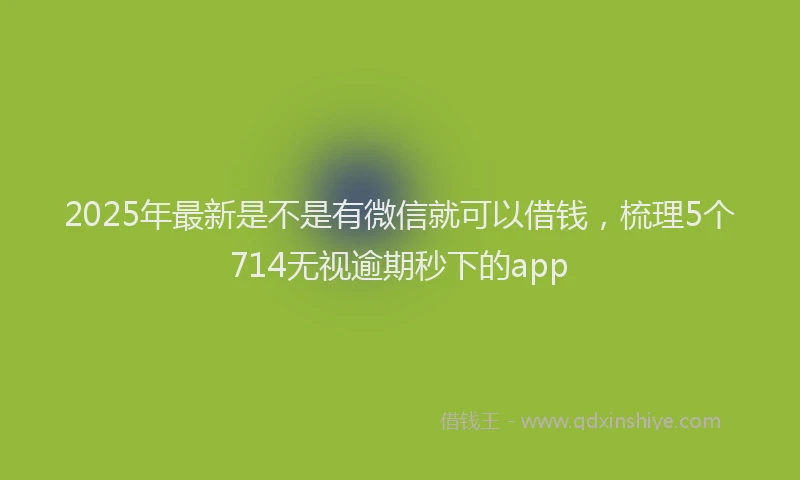 2025年最新是不是有微信就可以借钱，梳理5个714无视逾期秒下的app