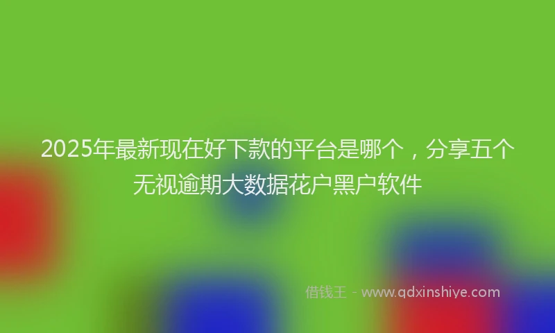 2025年最新现在好下款的平台是哪个，分享五个无视逾期大数据花户黑户软件