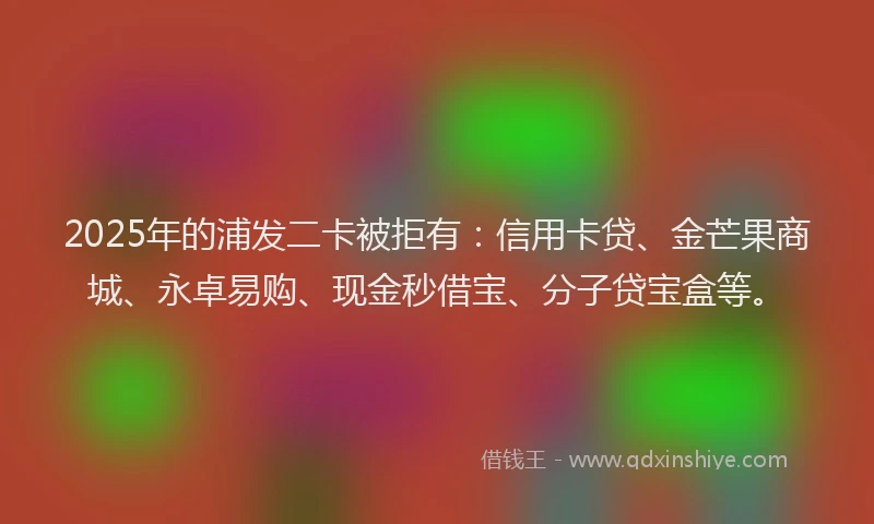 2025年的浦发二卡被拒有：信用卡贷、金芒果商城、永卓易购、现金秒借宝、分子贷宝盒等。