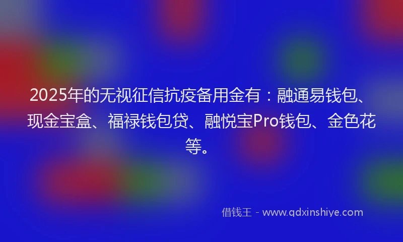 2025年的无视征信抗疫备用金有：融通易钱包、现金宝盒、福禄钱包贷、融悦宝Pro钱包、金色花等。