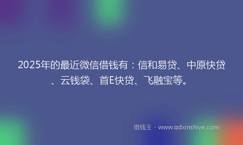 2025年的最近微信借钱有：信和易贷、中原快贷、云钱袋、首E快贷、飞融宝等。