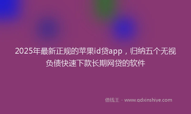 2025年最新正规的苹果id贷app，归纳五个无视负债快速下款长期网贷的软件