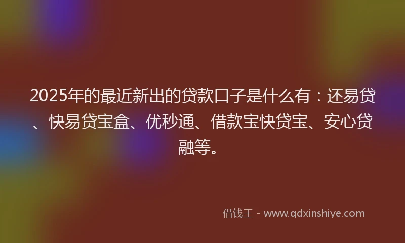 2025年的最近新出的贷款口子是什么有：还易贷、快易贷宝盒、优秒通、借款宝快贷宝、安心贷融等。