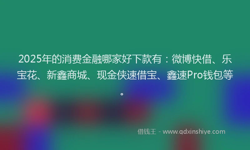 2025年的消费金融哪家好下款有：微博快借、乐宝花、新鑫商城、现金侠速借宝、鑫速Pro钱包等。