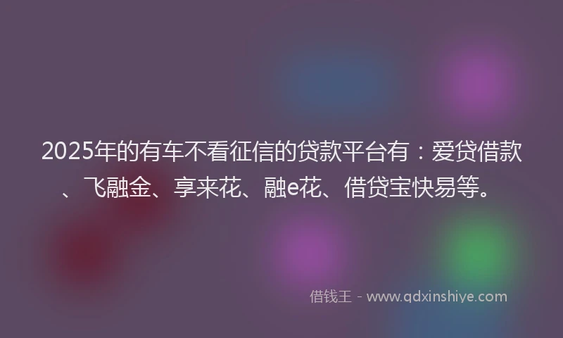 2025年的有车不看征信的贷款平台有：爱贷借款、飞融金、享来花、融e花、借贷宝快易等。