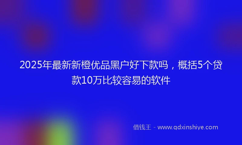 2025年最新新橙优品黑户好下款吗，概括5个贷款10万比较容易的软件