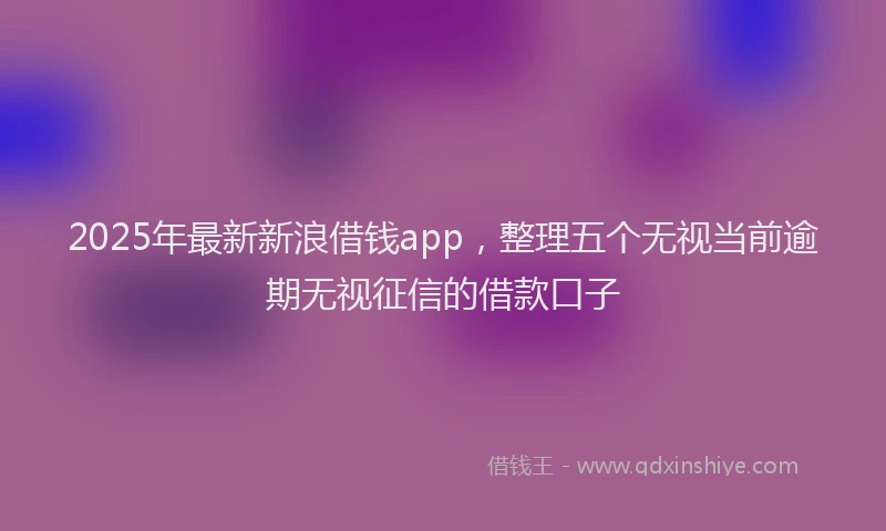 2025年最新新浪借钱app，整理五个无视当前逾期无视征信的借款口子