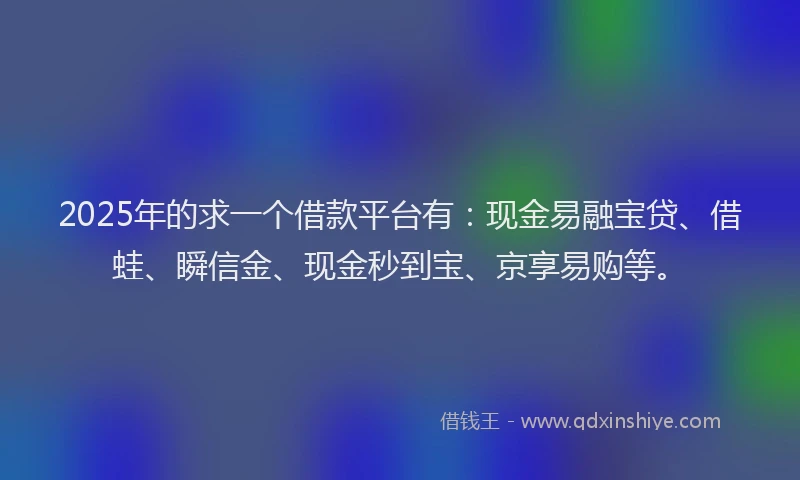 2025年的求一个借款平台有：现金易融宝贷、借蛙、瞬信金、现金秒到宝、京享易购等。