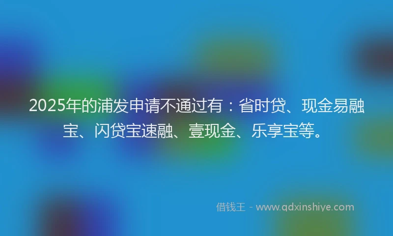 2025年的浦发申请不通过有：省时贷、现金易融宝、闪贷宝速融、壹现金、乐享宝等。