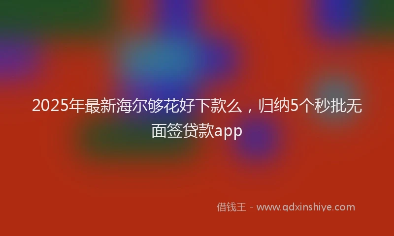 2025年最新海尔够花好下款么，归纳5个秒批无面签贷款app