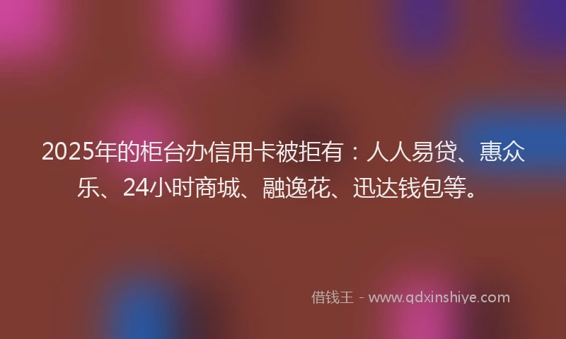 2025年的柜台办信用卡被拒有：人人易贷、惠众乐、24小时商城、融逸花、迅达钱包等。