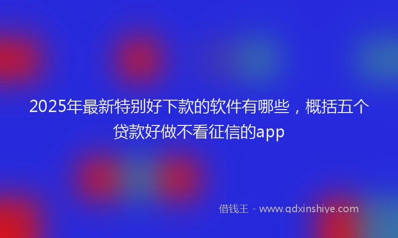 2025年最新特别好下款的软件有哪些，概括五个贷款好做不看征信的app