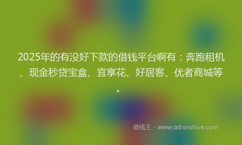 2025年的有没好下款的借钱平台啊有：奔跑租机、现金秒贷宝盒、宜享花、好居客、优者商城等。