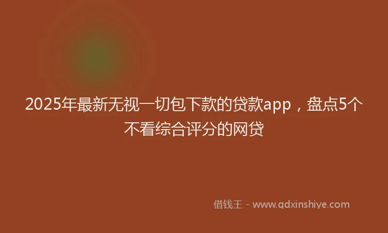 2025年最新无视一切包下款的贷款app，盘点5个不看综合评分的网贷